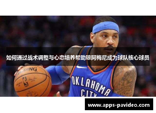 如何通过战术调整与心态培养帮助琼阿梅尼成为球队核心球员 如何通过战术调整与心态培养帮助琼阿梅尼成为球队核心球员