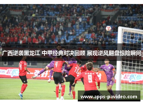 广西逆袭黑龙江 中甲经典对决回顾 展现逆风翻盘惊险瞬间 广西逆袭黑龙江 中甲经典对决回顾 展现逆风翻盘惊险瞬间