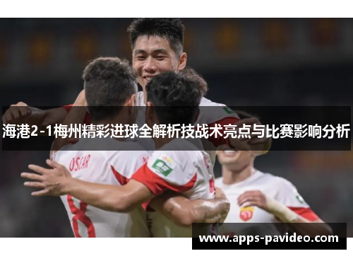海港2-1梅州精彩进球全解析技战术亮点与比赛影响分析 海港2-1梅州精彩进球全解析技战术亮点与比赛影响分析