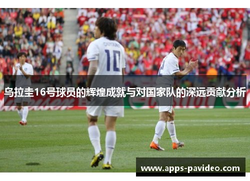 乌拉圭16号球员的辉煌成就与对国家队的深远贡献分析 乌拉圭16号球员的辉煌成就与对国家队的深远贡献分析
