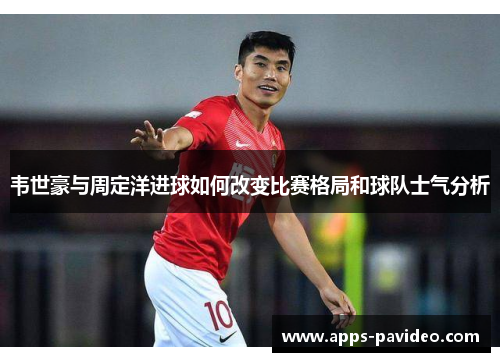 韦世豪与周定洋进球如何改变比赛格局和球队士气分析 韦世豪与周定洋进球如何改变比赛格局和球队士气分析