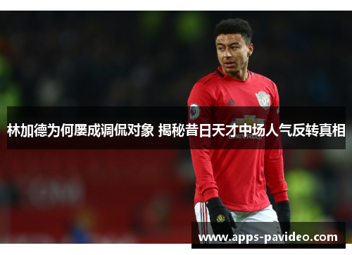 林加德为何屡成调侃对象 揭秘昔日天才中场人气反转真相 林加德为何屡成调侃对象 揭秘昔日天才中场人气反转真相