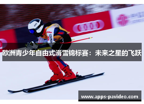 欧洲青少年自由式滑雪锦标赛:未来之星的飞跃 欧洲青少年自由式滑雪锦标赛:未来之星的飞跃