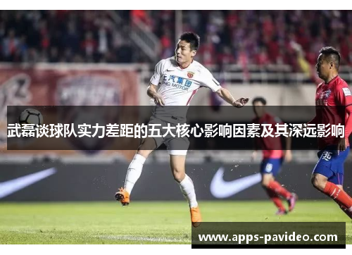 武磊谈球队实力差距的五大核心影响因素及其深远影响 武磊谈球队实力差距的五大核心影响因素及其深远影响