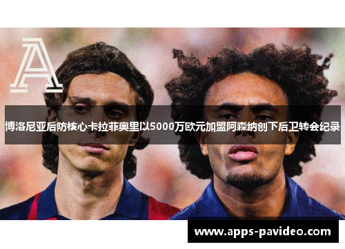 博洛尼亚后防核心卡拉菲奥里以5000万欧元加盟阿森纳创下后卫转会纪录