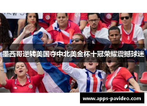 墨西哥逆转美国夺中北美金杯十冠荣耀震撼球迷