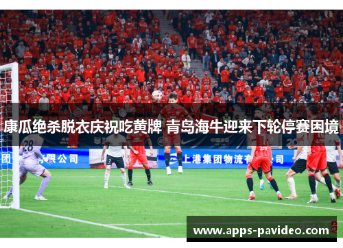 康瓜绝杀脱衣庆祝吃黄牌 青岛海牛迎来下轮停赛困境
