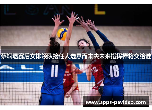 蔡斌退赛后女排领队接任人选悬而未决未来指挥棒将交给谁